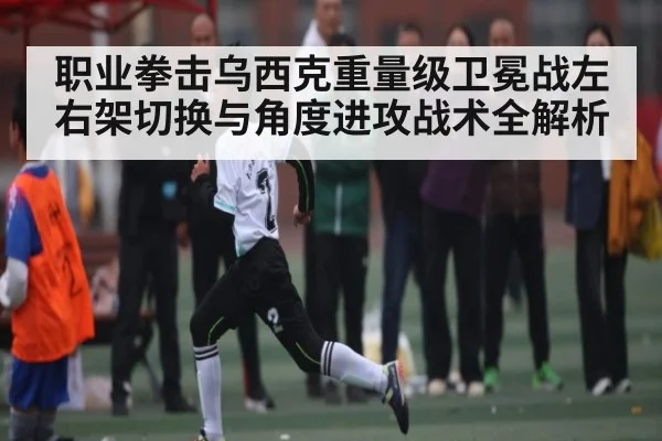 职业拳击乌西克重量级卫冕战左右架切换与角度进攻战术全解析